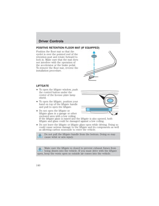 Driver Controls 
POSITIVE RETENTION FLOOR MAT (IF EQUIPPED) 
Position the floor mat so that the 
eyelet is over the pointed end of the 
retention post and rotate forward to 
lock in. Make sure that the mat does 
not interfere with the operation of 
the accelerator or the brake pedal. 
To remove the floor mat, reverse the 
installation procedure. 
LIFTGATE 
• To open the liftgate window, push 
the control button under the 
center of the license plate lamp 
shield. 
• To open the liftgate, position your 
hand on top of the liftgate handle 
and pull to open the liftgate. 
• Do not open the liftgate or 
liftgate glass in a garage or other 
enclosed area with a low ceiling. 
If the liftgate glass is raised and the liftgate is also opened, both 
liftgate and glass could be damaged against a low ceiling. 
• Do not leave the liftgate or liftgate glass open while driving. Doing so 
could cause serious damage to the liftgate and its components as well 
as allowing carbon monoxide to enter the vehicle. 
Do not pull the liftgate handle from the bottom. Doing so may 
cause wrist or arm injury. 
Make sure the liftgate is closed to prevent exhaust fumes from 
being drawn into the vehicle. If you must drive with the liftgate 
open, keep the vents open so outside air comes into the vehicle. 
140 
 
