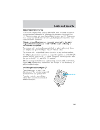 Locks and Security 
REMOTE ENTRY SYSTEM 
This device complies with part 15 of the FCC rules and with RS-210 of 
Industry Canada. Operation is subject to the following two conditions: 
(1) This device may not cause harmful interference, and (2) This device 
must accept any interference received, including interference that may 
cause undesired operation. 
Changes or modifications not expressly approved by the party 
responsible for compliance could void the user’s authority to 
operate the equipment. 
The remote entry system allows you to lock or unlock all vehicle doors 
and liftgate and open the liftgate window without a key. 
The remote entry lock/unlock feature operates in any ignition position. 
The liftgate glass feature operates as long as the ignition is in the ON (3) 
position and the vehicle is in (P) PARK. The panic feature operates with 
the key in the OFF (1) and ACC (2) position. 
If there is any potential remote keyless entry problem with your vehicle, 
ensure ALL remote entry transmitters are brought to the dealership, to 
aid in troubleshooting. 
Unlocking the doors/liftgate 
Press this control to unlock the 
driver’s door. The interior lamps will 
illuminate with the ignition OFF. 
Press the control a second time 
within three seconds to unlock all 
doors and liftgate. 
143 
 