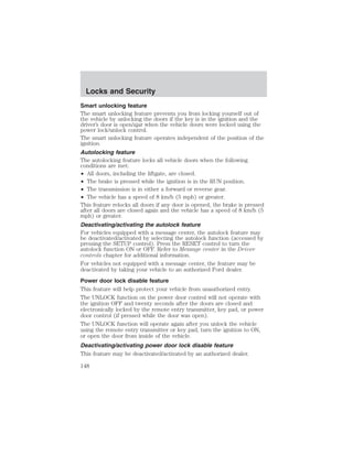 Locks and Security 
Smart unlocking feature 
The smart unlocking feature prevents you from locking yourself out of 
the vehicle by unlocking the doors if the key is in the ignition and the 
driver’s door is open/ajar when the vehicle doors were locked using the 
power lock/unlock control. 
The smart unlocking feature operates independent of the position of the 
ignition. 
Autolocking feature 
The autolocking feature locks all vehicle doors when the following 
conditions are met: 
• All doors, including the liftgate, are closed. 
• The brake is pressed while the ignition is in the RUN position. 
• The transmission is in either a forward or reverse gear. 
• The vehicle has a speed of 8 km/h (5 mph) or greater. 
This feature relocks all doors if any door is opened, the brake is pressed 
after all doors are closed again and the vehicle has a speed of 8 km/h (5 
mph) or greater. 
Deactivating/activating the autolock feature 
For vehicles equipped with a message center, the autolock feature may 
be deactivated/activated by selecting the autolock function (accessed by 
pressing the SETUP control). Press the RESET control to turn the 
autolock function ON or OFF. Refer to Message center in the Driver 
controls chapter for additional information. 
For vehicles not equipped with a message center, the feature may be 
deactivated by taking your vehicle to an authorized Ford dealer. 
Power door lock disable feature 
This feature will help protect your vehicle from unauthorized entry. 
The UNLOCK function on the power door control will not operate with 
the ignition OFF and twenty seconds after the doors are closed and 
electronically locked by the remote entry transmitter, key pad, or power 
door control (if pressed while the door was open). 
The UNLOCK function will operate again after you unlock the vehicle 
using the remote entry transmitter or key pad, turn the ignition to ON, 
or open the door from inside of the vehicle. 
Deactivating/activating power door lock disable feature 
This feature may be deactivated/activated by an authorized dealer. 
148 
 