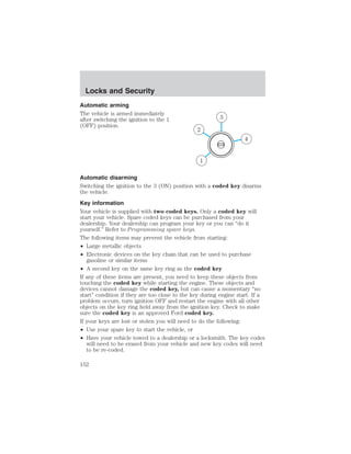 Locks and Security 
Automatic arming 
The vehicle is armed immediately 
after switching the ignition to the 1 
(OFF) position. 
4 
3 
2 
1 
Automatic disarming 
Switching the ignition to the 3 (ON) position with a coded key disarms 
the vehicle. 
Key information 
Your vehicle is supplied with two coded keys. Only a coded key will 
start your vehicle. Spare coded keys can be purchased from your 
dealership. Your dealership can program your key or you can “do it 
yourself.” Refer to Programming spare keys. 
The following items may prevent the vehicle from starting: 
• Large metallic objects 
• Electronic devices on the key chain that can be used to purchase 
gasoline or similar items 
• A second key on the same key ring as the coded key 
If any of these items are present, you need to keep these objects from 
touching the coded key while starting the engine. These objects and 
devices cannot damage the coded key, but can cause a momentary “no 
start” condition if they are too close to the key during engine start. If a 
problem occurs, turn ignition OFF and restart the engine with all other 
objects on the key ring held away from the ignition key. Check to make 
sure the coded key is an approved Ford coded key. 
If your keys are lost or stolen you will need to do the following: 
• Use your spare key to start the vehicle, or 
• Have your vehicle towed to a dealership or a locksmith. The key codes 
will need to be erased from your vehicle and new key codes will need 
to be re-coded. 
152 
 