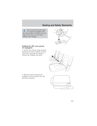 Seating and Safety Restraints 
The rear latch hooks must 
be properly engaged with 
the floor striker. Position the rear 
legs of the seat over the floor 
strikers and engage. 
Folding the 20% seat system 
(if equipped) 
1. Locate the release strap located 
between the front cushion and the 
seat back, and pull the strap to 
release the folding seat latch. 
2. With the latch released the 
seatback can be lowered into the 
load floor position. 
165 
 
