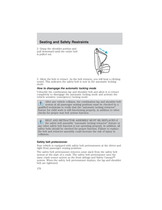 Seating and Safety Restraints 
2. Grasp the shoulder portion and 
pull downward until the entire belt 
is pulled out. 
3. Allow the belt to retract. As the belt retracts, you will hear a clicking 
sound. This indicates the safety belt is now in the automatic locking 
mode. 
How to disengage the automatic locking mode 
Unbuckle the combination lap and shoulder belt and allow it to retract 
completely to disengage the automatic locking mode and activate the 
vehicle sensitive (emergency) locking mode. 
After any vehicle collision, the combination lap and shoulder belt 
system at all passenger seating positions must be checked by a 
qualified technician to verify that the “automatic locking retractor” 
feature for child seats is still functioning properly, in addition to other 
checks for proper seat belt system function. 
BELT AND RETRACTOR ASSEMBLY MUST BE REPLACED if 
the safety belt assembly “automatic locking retractor” feature or 
any other safety belt function is not operating properly. In addition, all 
safety belts should be checked for proper function. Failure to replace 
the belt and retractor assembly could increase the risk of injury in 
collisions. 
Safety belt pretensioner 
Your vehicle is equipped with safety belt pretensioners at the driver and 
right front passenger seating positions. 
The safety belt pretensioner removes some slack from the safety belt 
system at the start of a crash. The safety belt pretensioner uses the 
same crash sensor system as the front airbags and Safety Canopy 
system. When the safety belt pretensioner deploys, the lap and shoulder 
belt are tightened. 
176 
 
