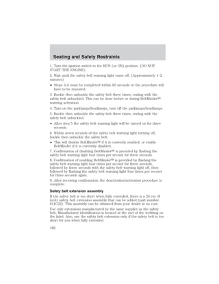 Seating and Safety Restraints 
1. Turn the ignition switch to the RUN (or ON) position. (DO NOT 
START THE ENGINE) 
2. Wait until the safety belt warning light turns off. (Approximately 1–2 
minutes) 
• Steps 3–5 must be completed within 60 seconds or the procedure will 
have to be repeated. 
3. Buckle then unbuckle the safety belt three times, ending with the 
safety belt unbuckled. This can be done before or during BeltMinder 
warning activation. 
4. Turn on the parklamps/headlamps, turn off the parklamps/headlamps. 
5. Buckle then unbuckle the safety belt three times, ending with the 
safety belt unbuckled. 
• After step 5 the safety belt warning light will be turned on for three 
seconds. 
6. Within seven seconds of the safety belt warning light turning off, 
buckle then unbuckle the safety belt. 
• This will disable BeltMinder if it is currently enabled, or enable 
BeltMinder if it is currently disabled. 
7. Confirmation of disabling BeltMinder is provided by flashing the 
safety belt warning light four times per second for three seconds. 
8. Confirmation of enabling BeltMinder is provided by flashing the 
safety belt warning light four times per second for three seconds, 
followed by three seconds with the safety belt warning light off, then 
followed by flashing the safety belt warning light four times per second 
for three seconds again. 
9. After receiving confirmation, the deactivation/activation procedure is 
complete. 
Safety belt extension assembly 
If the safety belt is too short when fully extended, there is a 20 cm (8 
inch) safety belt extension assembly that can be added (part number 
611C22). This assembly can be obtained from your dealer at no cost. 
Use only extensions manufactured by the same supplier as the safety 
belt. Manufacturer identification is located at the end of the webbing on 
the label. Also, use the safety belt extension only if the safety belt is too 
short for you when fully extended. 
182 
 