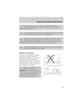 Seating and Safety Restraints 
Do not attempt to service, repair, or modify the air bag 
supplemental restraint systems or its fuses. See your Ford or 
Lincoln Mercury dealer. 
The front passenger air bag is not designed to offer protection to 
an occupant in the center front seating position. 
Modifying or adding equipment to the front end of the vehicle 
(including frame, bumper, front end body structure and tow 
hooks) may affect the performance of the air bag system, increasing 
the risk of injury. Do not modify the front end of the vehicle. 
Additional equipment may affect the performance of the air bag 
sensors increasing the risk of injury. 
Children and air bags 
Children must always be properly 
restrained. Accident statistics 
suggest that children are safer when 
properly restrained in the rear 
seating positions than in the front 
seating position. Failure to follow 
these instructions may increase the 
risk of injury in a collision. 
Air bags can kill or injure a 
child in a child seat. 
NEVER place a rear-facing child 
seat in front of an active air bag. If 
you must use a forward-facing 
child seat in the front seat, move 
the seat all the way back. 
185 
 