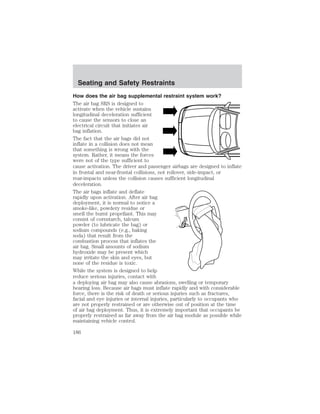 Seating and Safety Restraints 
How does the air bag supplemental restraint system work? 
The air bag SRS is designed to 
activate when the vehicle sustains 
longitudinal deceleration sufficient 
to cause the sensors to close an 
electrical circuit that initiates air 
bag inflation. 
The fact that the air bags did not 
inflate in a collision does not mean 
that something is wrong with the 
system. Rather, it means the forces 
were not of the type sufficient to 
cause activation. The driver and passenger airbags are designed to inflate 
in frontal and near-frontal collisions, not rollover, side-impact, or 
rear-impacts unless the collision causes sufficient longitudinal 
deceleration. 
The air bags inflate and deflate 
rapidly upon activation. After air bag 
deployment, it is normal to notice a 
smoke-like, powdery residue or 
smell the burnt propellant. This may 
consist of cornstarch, talcum 
powder (to lubricate the bag) or 
sodium compounds (e.g., baking 
soda) that result from the 
combustion process that inflates the 
air bag. Small amounts of sodium 
hydroxide may be present which 
may irritate the skin and eyes, but 
none of the residue is toxic. 
While the system is designed to help 
reduce serious injuries, contact with 
a deploying air bag may also cause abrasions, swelling or temporary 
hearing loss. Because air bags must inflate rapidly and with considerable 
force, there is the risk of death or serious injuries such as fractures, 
facial and eye injuries or internal injuries, particularly to occupants who 
are not properly restrained or are otherwise out of position at the time 
of air bag deployment. Thus, it is extremely important that occupants be 
properly restrained as far away from the air bag module as possible while 
maintaining vehicle control. 
186 
 
