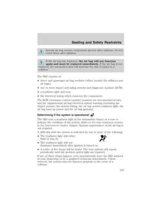 Seating and Safety Restraints 
Several air bag system components get hot after inflation. Do not 
touch them after inflation. 
If the air bag has deployed, the air bag will not function 
again and must be replaced immediately. If the air bag is not 
replaced, the unrepaired area will increase the risk of injury in a 
collision. 
The SRS consists of: 
• driver and passenger air bag modules (which include the inflators and 
air bags), 
• one or more impact and safing sensors and diagnostic monitor (RCM), 
• a readiness light and tone 
• the electrical wiring which connects the components. 
The RCM (restraints control module) monitors its own internal circuits 
and the supplemental air bag electrical system warning (including the 
impact sensors, the system wiring, the air bag system readiness light, the 
air bag back up power and the air bag ignitors). 
Determining if the system is operational 
The SRS uses a readiness light in the instrument cluster or a tone to 
indicate the condition of the system. Refer to Air bag readiness section 
in the Instrument cluster chapter. Routine maintenance of the air bag is 
not required. 
A difficulty with the system is indicated by one or more of the following: 
• The readiness light will either 
flash or stay lit. 
• The readiness light will not 
illuminate immediately after ignition is turned on. 
• A series of five beeps will be heard. The tone pattern will repeat 
periodically until the problem and/or light are repaired. 
If any of these things happen, even intermittently, have the SRS serviced 
at your dealership or by a qualified technician immediately. Unless 
serviced, the system may not function properly in the event of a 
collision. 
187 
 