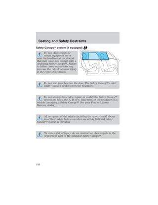 Seating and Safety Restraints 
Safety Canopy system (if equipped) 
Do not place objects or 
mount equipment on or 
near the headliner at the siderail 
that may come into contact with a 
deploying Safety Canopy. Failure 
to follow these instructions may 
increase the risk of personal injury 
in the event of a collision. 
Do not lean your head on the door. The Safety Canopy could 
injure you as it deploys from the headliner. 
Do not attempt to service, repair, or modify the Safety Canopy 
system, its fuses, the A, B, or C pillar trim, or the headliner on a 
vehicle containing a Safety Canopy. See your Ford or Lincoln 
Mercury dealer. 
All occupants of the vehicle including the driver should always 
wear their safety belts even when an air bag SRS and Safety 
Canopy system is provided. 
To reduce risk of injury, do not obstruct or place objects in the 
deployment path of the inflatable Safety Canopy. 
188 
 