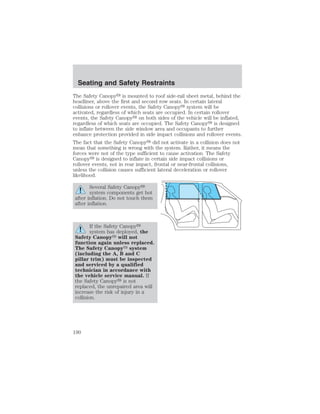 Seating and Safety Restraints 
The Safety Canopy is mounted to roof side-rail sheet metal, behind the 
headliner, above the first and second row seats. In certain lateral 
collisions or rollover events, the Safety Canopy system will be 
activated, regardless of which seats are occupied. In certain rollover 
events, the Safety Canopy on both sides of the vehicle will be inflated, 
regardless of which seats are occupied. The Safety Canopy is designed 
to inflate between the side window area and occupants to further 
enhance protection provided in side impact collisions and rollover events. 
The fact that the Safety Canopy did not activate in a collision does not 
mean that something is wrong with the system. Rather, it means the 
forces were not of the type sufficient to cause activation. The Safety 
Canopy is designed to inflate in certain side impact collisions or 
rollover events, not in rear impact, frontal or near-frontal collisions, 
unless the collision causes sufficient lateral deceleration or rollover 
likelihood. 
Several Safety Canopy 
system components get hot 
after inflation. Do not touch them 
after inflation. 
If the Safety Canopy 
system has deployed, the 
Safety Canopy will not 
function again unless replaced. 
The Safety Canopy system 
(including the A, B and C 
pillar trim) must be inspected 
and serviced by a qualified 
technician in accordance with 
the vehicle service manual. If 
the Safety Canopy is not 
replaced, the unrepaired area will 
increase the risk of injury in a 
collision. 
190 
 