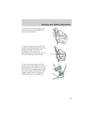Seating and Safety Restraints 
2. Pull down on the shoulder belt 
and then grasp the shoulder belt 
and lap belt together. 
3. While holding the shoulder and 
lap belt portions together, route the 
tongue through the child seat 
according to the child seat 
manufacturer’s instructions. Be sure 
the belt webbing is not twisted. 
4. Insert the belt tongue into the 
proper buckle (the buckle closest to 
the direction the tongue is coming 
from) for that seating position until 
you hear a snap and feel the latch 
engage. Make sure the tongue is 
latched securely by pulling on it. 
197 
 