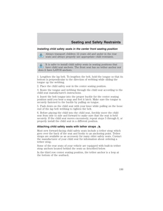 Seating and Safety Restraints 
Installing child safety seats in the center front seating position 
Always transport children 12 years old and under in the rear 
seats and always properly use appropriate child restraints. 
It is safer to install child safety seats in seating positions that 
have child seat anchors. The front seat has no tether anchor nor 
does it have LATCH anchors. 
1. Lengthen the lap belt. To lengthen the belt, hold the tongue so that its 
bottom is perpendicular to the direction of webbing while sliding the 
tongue up the webbing. 
2. Place the child safety seat in the center seating position. 
3. Route the tongue and webbing through the child seat according to the 
child seat manufacturer’s instructions. 
4. Insert the belt tongue into the proper buckle for the center seating 
position until you hear a snap and feel it latch. Make sure the tongue is 
securely fastened to the buckle by pulling on tongue. 
5. Push down on the child seat with your knee while pulling on the loose 
end of the lap belt webbing to tighten the belt. 
6. Before placing the child into the child seat, forcibly move the child 
seat from side to side and forward to make sure that the seat is held 
securely. If the child seat moves excessively, repeat steps 5 through 6, or 
properly install the child seat in a different position. 
Attaching child safety seats with tether straps 
Most new forward-facing child safety seats include a tether strap which 
goes over the back of the seat and hooks to an anchoring point. Tether 
straps are available as an accessory for many older safety seats. Contact 
the manufacturer of your child seat for information about ordering a 
tether strap. 
Some of the rear seats of your vehicle are equipped with built-in tether 
strap anchors located behind the seats as described below. 
In the third row center seating position, the tether anchor is a loop at 
the bottom of the seatback. 
199 
 