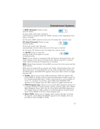 Entertainment Systems 
9. REW (Rewind): Works in tape 
and CD modes. 
In tape mode, radio play continues 
until rewind is stopped (with the TAPE control) or the beginning of the 
tape is reached. 
In CD mode, REW control reverses the CD within the current track. 
FF (Fast Forward): Works in tape 
and CD modes. 
In the tape mode, tape direction 
automatically reverses when the end of the tape is reached. 
In CD mode, FF advances the CD within the current track. 
10. MUTE: Press to mute the 
playing media. Press again to return 
to playing media. 
Note: If your vehicle is equipped with the Reverse Sensing System, the 
audio volume (if set above a certain level) will be lowered to a preset 
value when the Reverse Sensing tone is sounded. 
RDS: (Radio Data System): Press RDS to access the clock mode and the 
RDS features. 
RDS must be turned ON to activate the Traffic, Find Program Type and 
Show functions. To turn RDS ON, put the radio in FM mode then press 
the RDS button until RDS OFF appears then press SEL control to toggle 
function ON. 
• Traffic: Allows you to hear traffic broadcasts. With the feature ON, 
press SEEK or SCAN to find a station broadcasting a traffic report (if 
it is broadcasting RDS data). Traffic information is not available in 
most U.S. markets. To activate, press RDS until TRAFFIC OFF 
appears in the display then use SEL control to toggle function ON. 
• FIND Program type: Allows you to search RDS-equipped stations for 
a certain category of music format: Classic, Country, Info, Jazz, Oldies, 
RB, Religious, Rock, Soft, Top 40. Press RDS until FIND appears in 
the display then use SEL control to scroll through the desired music 
types. Press SEEK or SCAN to find program type. 
• Show TYPE: Allows you to display radio station call sign or format. 
To activate, press RDS until SHOW appears in the display, then use 
the SEL to select NAME or TYPE. 
21 
 