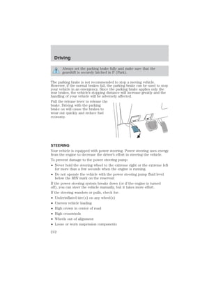 Driving 
Always set the parking brake fully and make sure that the 
gearshift is securely latched in P (Park). 
The parking brake is not recommended to stop a moving vehicle. 
However, if the normal brakes fail, the parking brake can be used to stop 
your vehicle in an emergency. Since the parking brake applies only the 
rear brakes, the vehicle’s stopping distance will increase greatly and the 
handling of your vehicle will be adversely affected. 
Pull the release lever to release the 
brake. Driving with the parking 
brake on will cause the brakes to 
wear out quickly and reduce fuel 
economy. 
STEERING 
Your vehicle is equipped with power steering. Power steering uses energy 
from the engine to decrease the driver’s effort in steering the vehicle. 
To prevent damage to the power steering pump: 
• Never hold the steering wheel to the extreme right or the extreme left 
for more than a few seconds when the engine is running. 
• Do not operate the vehicle with the power steering pump fluid level 
below the MIN mark on the reservoir. 
If the power steering system breaks down (or if the engine is turned 
off), you can steer the vehicle manually, but it takes more effort. 
If the steering wanders or pulls, check for: 
• Underinflated tire(s) on any wheel(s) 
• Uneven vehicle loading 
• High crown in center of road 
• High crosswinds 
• Wheels out of alignment 
• Loose or worn suspension components 
212 
 