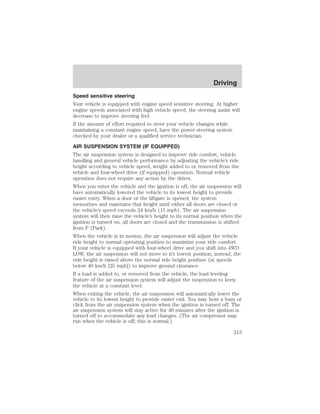 Driving 
Speed sensitive steering 
Your vehicle is equipped with engine speed sensitive steering. At higher 
engine speeds associated with high vehicle speed, the steering assist will 
decrease to improve steering feel. 
If the amount of effort required to steer your vehicle changes while 
maintaining a constant engine speed, have the power steering system 
checked by your dealer or a qualified service technician. 
AIR SUSPENSION SYSTEM (IF EQUIPPED) 
The air suspension system is designed to improve ride comfort, vehicle 
handling and general vehicle performance by adjusting the vehicle’s ride 
height according to vehicle speed, weight added to or removed from the 
vehicle and four-wheel drive (if equipped) operation. Normal vehicle 
operation does not require any action by the driver. 
When you enter the vehicle and the ignition is off, the air suspension will 
have automatically lowered the vehicle to its lowest height to provide 
easier entry. When a door or the liftgate is opened, the system 
memorizes and maintains that height until either all doors are closed or 
the vehicle’s speed exceeds 24 km/h (15 mph). The air suspension 
system will then raise the vehicle’s height to its normal position when the 
ignition is turned on, all doors are closed and the transmission is shifted 
from P (Park). 
When the vehicle is in motion, the air suspension will adjust the vehicle 
ride height to normal operating position to maximize your ride comfort. 
If your vehicle is equipped with four-wheel drive and you shift into 4WD 
LOW, the air suspension will not move to it’s lowest position; instead, the 
ride height is raised above the normal ride height position (at speeds 
below 40 km/h [25 mph]) to improve ground clearance. 
If a load is added to, or removed from the vehicle, the load leveling 
feature of the air suspension system will adjust the suspension to keep 
the vehicle at a constant level. 
When exiting the vehicle, the air suspension will automatically lower the 
vehicle to its lowest height to provide easier exit. You may hear a buzz or 
click from the air suspension system when the ignition is turned off. The 
air suspension system will stay active for 40 minutes after the ignition is 
turned off to accommodate any load changes. (The air compressor may 
run when the vehicle is off; this is normal.) 
213 
 