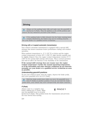 Driving 
Always set the parking brake fully and make sure the gearshift is 
latched in P (Park). Turn the ignition to the LOCK position and 
remove the key whenever you leave your vehicle. 
If the parking brake is fully released, but the brake warning lamp 
remains illuminated, the brakes may not be working properly. 
See your dealer or a qualified service technician. 
Driving with a 4–speed automatic transmission 
Your vehicle’s automatic transmission is equipped with a special shift 
strategy that insures maximum heater performance during cold weather 
operation. 
When ambient temperature is –5° C (23° F) or below and the engine 
coolant temperature is below 38° C (100° F), light throttle upshifts may 
be slightly delayed. Once the engine coolant temperature reaches 71° C 
(160° F) the normal shift strategy will resume. This is normal operation 
and will not affect the function or the durability of the transmission. 
If the normal shift strategy does not resume once the engine 
coolant temperature reaches the normal operating temperature, 
or if the downshifts and other throttle conditions do not function 
normally, see your dealer or a qualified service technician as soon 
as possible. 
Understanding gearshift positions 
To put your vehicle in gear, start the engine, depress the brake pedal, 
then move gearshift lever out of P (Park). 
Hold the brake pedal down while you move the gearshift lever 
from P (Park) to another position. If you do not hold the brake 
pedal down, your vehicle may move unexpectedly and injure someone. 
P (Park) 
Always come to a complete stop 
before shifting into P (Park). Make 
sure the gearshift lever is securely 
latched in P (Park). This position locks the transmission and prevents 
the rear wheels from turning. 
220 
 