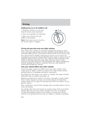 Driving 
Shifting from 4L to 4H, A4WD or 2H 
1. Bring the vehicle to a stop and 
keep the brake pedal depressed. 
2. Place the gearshift in N (Neutral). 
3. Move the control to the 4H, 
A4WD or 2H position. 
Note: Some noise may be heard as 
the system shifts or engages. 
Driving off-road with truck and utility vehicles 
Four–wheel drive vehicles are specially equipped for driving on sand, 
snow, mud and rough terrain and have operating characteristics that are 
somewhat different from conventional vehicles, both on and off the road. 
The AdvanceTrac stability enhancement system can be turned off 
manually by pressing the AdvanceTrac button (refer to AdvanceTrac 
Stability Enhancement System in this chapter) while operating in 2H, 
A4WD or 4H while driving in deep sand, very deep snow or more 
strenuous off-road maneuvers. This will disable the engine management 
feature, allowing the vehicle to maintain full power and enhanced 
momentum through the obstacle. 
How your vehicle differs from other vehicles 
Truck and utility vehicles can differ from some other vehicles. Your 
vehicle may be higher to allow it to travel over rough terrain without 
getting hung up or damaging underbody components. 
The differences that make your vehicle so versatile also make it handle 
differently than an ordinary passenger car. 
Maintain steering wheel control at all times, especially in rough terrain. 
Since sudden changes in terrain can result in abrupt steering wheel 
motion, make sure you grip the steering wheel from the outside. Do not 
grip the spokes. 
Drive cautiously to avoid vehicle damage from concealed objects such as 
rocks and stumps. 
You should either know the terrain or examine maps of the area before 
driving. Map out your route before driving in the area. To maintain 
steering and braking control of your vehicle, you must have all four 
wheels on the ground and they must be rolling, not sliding or spinning. 
228 
 