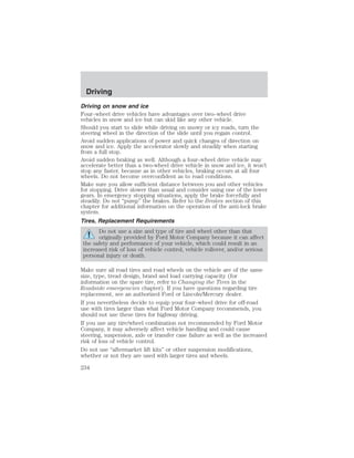 Driving 
Driving on snow and ice 
Four–wheel drive vehicles have advantages over two–wheel drive 
vehicles in snow and ice but can skid like any other vehicle. 
Should you start to slide while driving on snowy or icy roads, turn the 
steering wheel in the direction of the slide until you regain control. 
Avoid sudden applications of power and quick changes of direction on 
snow and ice. Apply the accelerator slowly and steadily when starting 
from a full stop. 
Avoid sudden braking as well. Although a four–wheel drive vehicle may 
accelerate better than a two-wheel drive vehicle in snow and ice, it won’t 
stop any faster, because as in other vehicles, braking occurs at all four 
wheels. Do not become overconfident as to road conditions. 
Make sure you allow sufficient distance between you and other vehicles 
for stopping. Drive slower than usual and consider using one of the lower 
gears. In emergency stopping situations, apply the brake forcefully and 
steadily. Do not “pump” the brakes. Refer to the Brakes section of this 
chapter for additional information on the operation of the anti-lock brake 
system. 
Tires, Replacement Requirements 
Do not use a size and type of tire and wheel other than that 
originally provided by Ford Motor Company because it can affect 
the safety and performance of your vehicle, which could result in an 
increased risk of loss of vehicle control, vehicle rollover, and/or serious 
personal injury or death. 
Make sure all road tires and road wheels on the vehicle are of the same 
size, type, tread design, brand and load carrying capacity (for 
information on the spare tire, refer to Changing the Tires in the 
Roadside emergencies chapter). If you have questions regarding tire 
replacement, see an authorized Ford or Lincoln/Mercury dealer. 
If you nevertheless decide to equip your four–wheel drive for off-road 
use with tires larger than what Ford Motor Company recommends, you 
should not use these tires for highway driving. 
If you use any tire/wheel combination not recommended by Ford Motor 
Company, it may adversely affect vehicle handling and could cause 
steering, suspension, axle or transfer case failure as well as the increased 
risk of loss of vehicle control. 
Do not use “aftermarket lift kits” or other suspension modifications, 
whether or not they are used with larger tires and wheels. 
234 
 