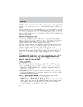 Driving 
Ford Motor Company recommends that caution be used with any vehicle 
equipped with a high load or device (such as ladder racks or pickup box 
cover). 
Failure to maintain your vehicle properly may void the warranty, increase 
your repair cost, reduce vehicle performance and operational capabilities 
and adversely affect driver and passenger safety. Frequent inspection of 
vehicle chassis components is recommended if the vehicle is subjected to 
heavy off-road usage. 
DRIVING THROUGH WATER 
Do not drive quickly through standing water, especially if the depth is 
unknown. Traction or brake capability may be limited and if the ignition 
system gets wet, your engine may stall. Water may also enter your 
engine’s air intake and severely damage your engine. 
If driving through deep or standing water is unavoidable, proceed very 
slowly. Never drive through water that is higher than the bottom of the 
hubs (for trucks) or the bottom of the wheel rims (for cars). 
Once through the water, always try the brakes. Wet brakes do not stop 
the vehicle as effectively as dry brakes. Drying can be improved by 
moving your vehicle slowly while applying light pressure on the brake 
pedal. 
Driving through deep water where the transmission vent tube is 
submerged may allow water into the transmission and cause 
internal transmission damage. Have the fluid checked and, if 
water is found, replace the fluid. 
VEHICLE LOADING 
Before loading a vehicle, familiarize yourself with the following terms: 
• Base Curb Weight: Weight of the vehicle including any standard 
equipment, fluids, lubricants, etc. It does not include occupants or 
aftermarket equipment. 
• Payload: Combined maximum allowable weight of cargo, occupants 
and optional equipment. The payload equals the gross vehicle weight 
rating minus base curb weight. 
• GVW (Gross Vehicle Weight): Base curb weight plus payload 
weight. The GVW is not a limit or a specification. 
• GVWR (Gross Vehicle Weight Rating): Maximum permissible total 
weight of the base vehicle, occupants, optional equipment and cargo. 
The GVWR is specific to each vehicle and is listed on the Safety 
Certification Label on the driver’s door pillar. 
236 
 