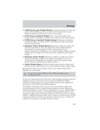 Driving 
• GAWR (Gross Axle Weight Rating): Carrying capacity for each axle 
system. The GAWR is specific to each vehicle and is listed on the 
Safety Certification Label on the driver’s door pillar. 
• GCW (Gross Combined Weight): The combined weight of the 
towing vehicle (including occupants and cargo) and the loaded trailer. 
• GCWR (Gross Combined Weight Rating): Maximum permissible 
combined weight of towing vehicle (including occupants and cargo) 
and the loaded trailer 
• Maximum Trailer Weight Rating: Maximum weight of a trailer the 
vehicle is permitted to tow. The maximum trailer weight rating is 
determined by subtracting the vehicle curb weight for each 
engine/transmission combination, any required option weight for trailer 
towing and the weight of the driver from the GCWR for the towing 
vehicle. 
• Maximum Trailer Weight: Maximum weight of a trailer the loaded 
vehicle (including occupants and cargo) is permitted to tow. It is 
determined by subtracting the weight of the loaded trailer towing 
vehicle from the GCWR for the towing vehicle. 
• Trailer Weight Range: Specified weight range that the trailer must 
fall within that ranges from zero to the maximum trailer weight rating. 
Remember to figure in the tongue load of your loaded trailer when 
figuring the total weight. 
Do not exceed the GVWR or the GAWR specified on the 
certification label. 
Do not use replacement tires with lower load carrying capacities than the 
originals because they may lower the vehicle’s GVWR and GAWR 
limitations. Replacement tires with a higher limit than the originals do 
not increase the GVWR and GAWR limitations. 
The Safety Certification Label, found on the driver’s door pillar, lists 
several important vehicle weight rating limitations. Before adding any 
additional equipment, refer to these limitations. If you are adding weight 
to the front of your vehicle, (potentially including weight added to the 
cab), the weight added should not exceed the front axle reserve capacity 
(FARC). Additional frontal weight may be added to the front axle reserve 
capacity provided you limit your payload in other ways (i.e. restrict the 
number of occupants or amount of cargo carried). 
237 
 