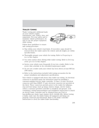 Driving 
TRAILER TOWING 
Trailer towing puts additional loads 
on your vehicle’s engine, 
transmission, axle, brakes, tires, and 
suspension. For your safety and to 
maximize vehicle performance, be 
sure to use the proper equipment 
while towing. 
Follow these guidelines to ensure 
safe towing procedure: 
• Stay within your vehicle’s load limits. If exceeded, cargo should be 
removed from the trailer and/or the vehicle until all weights are within 
specified limits. 
• Thoroughly prepare your vehicle for towing. Refer to Preparing to 
tow in this chapter. 
• Use extra caution when driving while trailer towing. Refer to Driving 
while you tow in this chapter. 
• Service your vehicle more frequently if you tow a trailer. Refer to the 
severe duty schedule in the scheduled maintenance guide. 
• Do not tow a trailer until your vehicle has been driven at least 800 km 
(500 miles). 
• Refer to the instructions included with towing accessories for the 
proper installation and adjustment specifications. 
Your vehicle is equipped with heavy duty trailer tow wiring. An electrical 
connector is provided under the instrument panel for installing a 
customer-supplied electric brake controller. A Class I (4–pin) electrical 
connector and Class II/III/IV (7–pin) electrical connector are provided at 
the hitch. These connectors provide power to the trailer for taillamps, 
stop and turn lamps, back up lamps, battery charge, electric brakes 
(when a customer provided controller is installed) and ground. A kit 
containing a wiring harness/adapter and installation instructions to attach 
an electric brake controller may be obtained from any Ford or 
Lincoln/Mercury dealer (part number 2L1Z–14A348–AB). Before towing 
a trailer, make sure the trailer brakes (if equipped) and lamps are 
properly connected and functional. Refer to the brake controller 
instructions to check for trailer brake functionality. 
239 
 