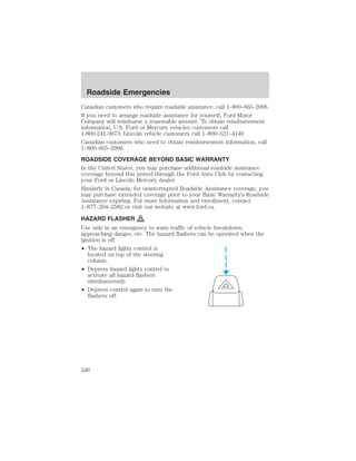 Roadside Emergencies 
Canadian customers who require roadside assistance, call 1–800–665–2006. 
If you need to arrange roadside assistance for yourself, Ford Motor 
Company will reimburse a reasonable amount. To obtain reimbursement 
information, U.S. Ford or Mercury vehicles customers call 
1-800-241-3673; Lincoln vehicle customers call 1–800–521–4140. 
Canadian customers who need to obtain reimbursement information, call 
1–800–665–2006. 
ROADSIDE COVERAGE BEYOND BASIC WARRANTY 
In the United States, you may purchase additional roadside assistance 
coverage beyond this period through the Ford Auto Club by contacting 
your Ford or Lincoln Mercury dealer. 
Similarly in Canada, for uninterrupted Roadside Assistance coverage, you 
may purchase extended coverage prior to your Basic Warranty’s Roadside 
Assistance expiring. For more information and enrollment, contact 
1–877–294–2582 or visit our website at www.ford.ca. 
HAZARD FLASHER 
Use only in an emergency to warn traffic of vehicle breakdown, 
approaching danger, etc. The hazard flashers can be operated when the 
ignition is off. 
• The hazard lights control is 
located on top of the steering 
column. 
• Depress hazard lights control to 
activate all hazard flashers 
simultaneously. 
• Depress control again to turn the 
flashers off. 
246 
 
