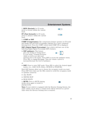 Entertainment Systems 
2. REW (Rewind): In CD mode, 
press to reverse within the current 
track. 
FF (Fast forward): In CD mode, 
press to advance within the current 
track 
3. COMP or DSP 
COMP (Compression): The compression feature operates in CD mode 
and brings soft and loud CD passages together for a more consistent 
listening level. Press the COMP control until COMP ON is displayed. 
DSP (Digital Signal Processing): Your vehicle will have one of the 
following Digital Signal Processing (DSP) features: 
• DSP ambiance: This feature 
gives the feeling of “being there” 
to your music, creating increased 
clarity as well as an open and 
spacious feel to the music. Press DSP to access the ambiance menu. 
Press SEL to engage/disengage. Turn the volume control to 
increase/decrease the level of ambiance. 
or 
• DSP: Press to enter DSP mode. Press SEL to select the desired signal 
modes, (i.e., JAZZ CLUB, HALL, CHURCH or STADIUM). 
Both DSP features allow you to choose the occupancy mode you want. 
Press DSP twice then use the SEL control to scroll the occupancy mode 
to optimize sound for: 
• ALL SEATS 
• DRIVER SEAT 
• REAR SEATS 
4. MUTE: Press to MUTE playing 
media; press again to return to 
playing media 
Note: If your vehicle is equipped with the Reverse Sensing System, the 
audio volume (if set above a certain level) will be lowered to a preset 
value when the Reverse Sensing tone is sounded. 
25 
 