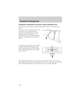 Roadside Emergencies 
Passenger compartment fuse panel / power distribution box 
The fuse panel is located under the right-hand side of the instrument 
panel. 
To remove the trim panel for access 
to the fuse box, pull the panel 
toward you and swing it out away 
from the side and remove it. To 
reinstall it, line up the tabs with the 
grooves on the panel, then push it 
shut. 
To remove the fuse box cover, place 
a finger behind the PULL tab and 
your thumb above the PULL tab as 
shown in the illustration, then pull 
the cover off. 
To reinstall the fuse box cover, place the top part of the cover on the 
fuse panel, then push the bottom part of the cover until you hear it click 
shut. Gently pull on the cover to make sure it is seated properly. 
250 
 