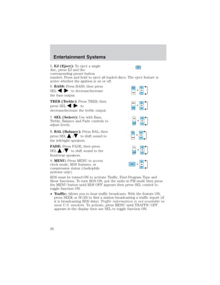 Entertainment Systems 
5. EJ (Eject): To eject a single 
disc, press EJ and the 
corresponding preset button 
number. Press and hold to eject all loaded discs. The eject feature is 
active whether the ignition is on or off. 
6. BASS: Press BASS; then press 
SEL / to decrease/increase 
the bass output. 
TREB (Treble): Press TREB; then 
press SEL / to 
decrease/increase the treble output. 
7. SEL (Select): Use with Bass, 
Treble, Balance and Fade controls to 
adjust levels. 
8. BAL (Balance): Press BAL; then 
press SEL / to shift sound to 
the left/right speakers. 
FADE: Press FADE; then press 
SEL / to shift sound to the 
front/rear speakers. 
9. MENU: Press MENU to access 
clock mode, RDS features, or 
compression status (Audiophile 
systems only). 
RDS must be turned ON to activate Traffic, Find Program Type and 
Show functions. To turn RDS ON, put the radio in FM mode then press 
the MENU button until RDS OFF appears then press SEL control to 
toggle function ON. 
• Traffic: Allows you to hear traffic broadcasts. With the feature ON, 
press SEEK or SCAN to find a station broadcasting a traffic report (if 
it is broadcasting RDS data). Traffic information is not available in 
most U.S. markets. To activate, press MENU until TRAFFIC OFF 
appears in the display then use SEL to toggle function ON. 
26 
 