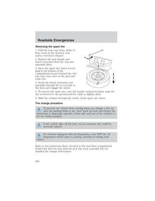 Roadside Emergencies 
Removing the spare tire 
1. Fold the rear seat down. Refer to 
Rear seats in the Seating and 
safety restraints chapter. 
2. Remove the jack handle and 
winch extension from the tray and 
assemble them. 
3. Open the spare tire winch access 
plug in the bottom of the 
compartment located behind the 3rd 
row seat, very close to the jack and 
tools tray. 
4. Insert the winch extension tool 
assembly through the access hole in 
the floor and engage the winch. 
5. To remove the spare tire, turn the handle counterclockwise until the 
tire is lowered to the ground and the cable is slightly slack. 
6. Slide the retainer through the center of the spare tire wheel. 
Tire change procedure 
To prevent the vehicle from moving when you change a tire, be 
sure the parking brake is set, then block (in both directions) the 
wheel that is diagonally opposite (other side and end of the vehicle) to 
the tire being changed. 
If the vehicle slips off the jack, you or someone else could be 
seriously injured. 
On vehicles equipped with Air Suspension, turn OFF the Air 
Suspension switch prior to jacking, hoisting or towing your 
vehicle. 
Refer to the instruction sheet (located in the rear floor compartment 
behind the 3rd row seat with the jack tray tools assembly kit) for 
detailed tire change instructions. 
260 
 