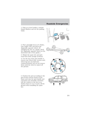 1. Park on a level surface, activate 
hazard flashers and set the parking 
brake. 
2. Place gearshift lever in P (Park), 
turn engine OFF and block the 
diagonally opposite wheel. (If 
changing the tire on a grade, block 
the diagonally opposite wheel on the 
downward side of the grade.) 
3. Obtain the spare tire and jack 
tools from their storage locations. 
4. Use the tip of the jack handle to 
remove any wheel trim. Loosen each 
wheel lug nut one-half turn 
counterclockwise but do not remove 
them until the wheel is raised off 
the ground. 
5. Position the jack according to the 
jack locator arrows found on the 
frame and turn the jack handle and 
extension tool assembly clockwise. 
Lift the vehicle so the tire is no 
further than 2.5 cm (1 inch) off the 
ground when installing the spare 
tire. 
Roadside Emergencies 
261 
 