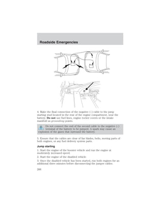 + 
– 
Roadside Emergencies 
+ 
– 
4. Make the final connection of the negative (-) cable to the jump 
starting stud located in the rear of the engine compartment, near the 
battery. Do not use fuel lines, engine rocker covers or the intake 
manifold as grounding points. 
Do not connect the end of the second cable to the negative (-) 
terminal of the battery to be jumped. A spark may cause an 
explosion of the gases that surround the battery. 
5. Ensure that the cables are clear of fan blades, belts, moving parts of 
both engines, or any fuel delivery system parts. 
Jump starting 
1. Start the engine of the booster vehicle and run the engine at 
moderately increased speed. 
2. Start the engine of the disabled vehicle. 
3. Once the disabled vehicle has been started, run both engines for an 
additional three minutes before disconnecting the jumper cables. 
266 
 