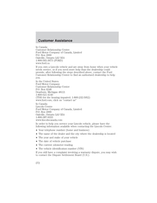 Customer Assistance 
In Canada: 
Customer Relationship Centre 
Ford Motor Company of Canada, Limited 
P.O. Box 2000 
Oakville, Ontario L6J 5E4 
1-800-565-3673 (FORD) 
www.ford.ca 
If you own a Lincoln vehicle and are away from home when your vehicle 
needs service, or if you need more help than the dealership could 
provide, after following the steps described above, contact the Ford 
Customer Relationship Center to find an authorized dealership to help 
you. 
In the United States: 
Ford Motor Company 
Customer Relationship Center 
P.O. Box 6248 
Dearborn, Michigan 48121 
1-800-521-4140 
(TDD for the hearing impaired: 1-800-232-5952) 
www.ford.com, click on “contact us” 
In Canada: 
Lincoln Centre 
Ford Motor Company of Canada, Limited 
P.O. Box 2000 
Oakville, Ontario L6J 5E4 
1-800-387-9333 
www.lincolncanada.com 
In order to help you service your Lincoln vehicle, please have the 
following information available when contacting the Lincoln Centre: 
• Your telephone number (home and business) 
• The name of the dealer and the city where the dealership is located 
• The year and make of your vehicle 
• The date of vehicle purchase 
• The current odometer reading 
• The vehicle identification number (VIN) 
If you still have a complaint involving a warranty dispute, you may wish 
to contact the Dispute Settlement Board (U.S.). 
272 
 
