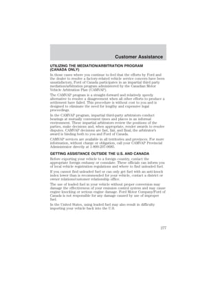Customer Assistance 
UTILIZING THE MEDIATION/ARBITRATION PROGRAM 
(CANADA ONLY) 
In those cases where you continue to feel that the efforts by Ford and 
the dealer to resolve a factory-related vehicle service concern have been 
unsatisfactory, Ford of Canada participates in an impartial third party 
mediation/arbitration program administered by the Canadian Motor 
Vehicle Arbitration Plan (CAMVAP). 
The CAMVAP program is a straight-forward and relatively speedy 
alternative to resolve a disagreement when all other efforts to produce a 
settlement have failed. This procedure is without cost to you and is 
designed to eliminate the need for lengthy and expensive legal 
proceedings. 
In the CAMVAP program, impartial third-party arbitrators conduct 
hearings at mutually convenient times and places in an informal 
environment. These impartial arbitrators review the positions of the 
parties, make decisions and, when appropriate, render awards to resolve 
disputes. CAMVAP decisions are fast, fair, and final; the arbitrator’s 
award is binding both to you and Ford of Canada. 
CAMVAP services are available in all territories and provinces. For more 
information, without charge or obligation, call your CAMVAP Provincial 
Administrator directly at 1-800-207-0685. 
GETTING ASSISTANCE OUTSIDE THE U.S. AND CANADA 
Before exporting your vehicle to a foreign country, contact the 
appropriate foreign embassy or consulate. These officials can inform you 
of local vehicle registration regulations and where to find unleaded fuel. 
If you cannot find unleaded fuel or can only get fuel with an anti-knock 
index lower than is recommended for your vehicle, contact a district or 
owner relations/customer relationship office. 
The use of leaded fuel in your vehicle without proper conversion may 
damage the effectiveness of your emission control system and may cause 
engine knocking or serious engine damage. Ford Motor Company/Ford of 
Canada is not responsible for any damage caused by use of improper 
fuel. 
In the United States, using leaded fuel may also result in difficulty 
importing your vehicle back into the U.S. 
277 
 