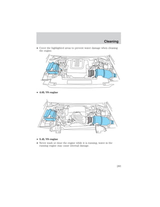 • Cover the highlighted areas to prevent water damage when cleaning 
the engine. 
• 4.6L V8 engine 
• 5.4L V8 engine 
• Never wash or rinse the engine while it is running; water in the 
running engine may cause internal damage. 
Cleaning 
283 
 