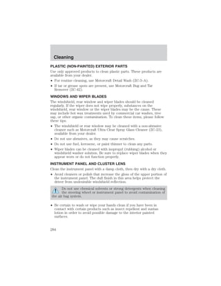 Cleaning 
PLASTIC (NON-PAINTED) EXTERIOR PARTS 
Use only approved products to clean plastic parts. These products are 
available from your dealer. 
• For routine cleaning, use Motorcraft Detail Wash (ZC-3–A). 
• If tar or grease spots are present, use Motorcraft Bug and Tar 
Remover (ZC-42). 
WINDOWS AND WIPER BLADES 
The windshield, rear window and wiper blades should be cleaned 
regularly. If the wiper does not wipe properly, substances on the 
windshield, rear window or the wiper blades may be the cause. These 
may include hot wax treatments used by commercial car washes, tree 
sap, or other organic contamination. To clean these items, please follow 
these tips: 
• The windshield or rear window may be cleaned with a non-abrasive 
cleaner such as Motorcraft Ultra Clear Spray Glass Cleaner (ZC-23), 
available from your dealer. 
• Do not use abrasives, as they may cause scratches. 
• Do not use fuel, kerosene, or paint thinner to clean any parts. 
• Wiper blades can be cleaned with isopropyl (rubbing) alcohol or 
windshield washer solution. Be sure to replace wiper blades when they 
appear worn or do not function properly. 
INSTRUMENT PANEL AND CLUSTER LENS 
Clean the instrument panel with a damp cloth, then dry with a dry cloth. 
• Avoid cleaners or polish that increase the gloss of the upper portion of 
the instrument panel. The dull finish in this area helps protect the 
driver from undesirable windshield reflection. 
Do not use chemical solvents or strong detergents when cleaning 
the steering wheel or instrument panel to avoid contamination of 
the air bag system. 
• Be certain to wash or wipe your hands clean if you have been in 
contact with certain products such as insect repellent and suntan 
lotion in order to avoid possible damage to the interior painted 
surfaces. 
284 
 