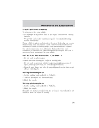 Maintenance and Specifications 
Maintenance and Specifications 
SERVICE RECOMMENDATIONS 
To help you service your vehicle: 
• We highlight do-it-yourself items in the engine compartment for easy 
location. 
• We provide a scheduled maintenance guide which makes tracking 
routine service easy. 
If your vehicle requires professional service, your dealership can provide 
the necessary parts and service. Check your Warranty Guide/Owner 
Information Guide to find out which parts and services are covered. 
Use only recommended fuels, lubricants, fluids and service parts 
conforming to specifications. Motorcraft parts are designed and built to 
provide the best performance in your vehicle. 
PRECAUTIONS WHEN SERVICING YOUR VEHICLE 
• Do not work on a hot engine. 
• Make sure that nothing gets caught in moving parts. 
• Do not work on a vehicle with the engine running in an enclosed 
space, unless you are sure you have enough ventilation. 
• Keep all open flames and other lit material away from the battery and 
all fuel related parts. 
Working with the engine off 
1. Set the parking brake and shift to P (Park). 
2. Turn off the engine and remove the key. 
3. Block the wheels. 
Working with the engine on 
1. Set the parking brake and shift to P (Park). 
2. Block the wheels. 
Note: Do not start your engine with the air cleaner removed and do not 
remove it while the engine is running. 
287 
 