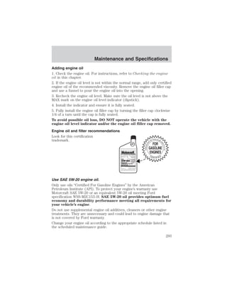 Maintenance and Specifications 
Adding engine oil 
1. Check the engine oil. For instructions, refer to Checking the engine 
oil in this chapter. 
2. If the engine oil level is not within the normal range, add only certified 
engine oil of the recommended viscosity. Remove the engine oil filler cap 
and use a funnel to pour the engine oil into the opening. 
3. Recheck the engine oil level. Make sure the oil level is not above the 
MAX mark on the engine oil level indicator (dipstick). 
4. Install the indicator and ensure it is fully seated. 
5. Fully install the engine oil filler cap by turning the filler cap clockwise 
1/4 of a turn until the cap is fully seated. 
To avoid possible oil loss, DO NOT operate the vehicle with the 
engine oil level indicator and/or the engine oil filler cap removed. 
Engine oil and filter recommendations 
Look for this certification 
trademark. 
Use SAE 5W-20 engine oil. 
Only use oils “Certified For Gasoline Engines” by the American 
Petroleum Institute (API). To protect your engine’s warranty use 
Motorcraft SAE 5W-20 or an equivalent 5W-20 oil meeting Ford 
specification WSS-M2C153–H. SAE 5W-20 oil provides optimum fuel 
economy and durability performance meeting all requirements for 
your vehicle’s engine. 
Do not use supplemental engine oil additives, cleaners or other engine 
treatments. They are unnecessary and could lead to engine damage that 
is not covered by Ford warranty. 
Change your engine oil according to the appropriate schedule listed in 
the scheduled maintenance guide. 
293 
 