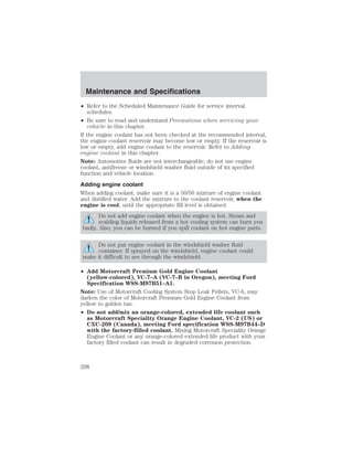 Maintenance and Specifications 
• Refer to the Scheduled Maintenance Guide for service interval 
schedules. 
• Be sure to read and understand Precautions when servicing your 
vehicle in this chapter. 
If the engine coolant has not been checked at the recommended interval, 
the engine coolant reservoir may become low or empty. If the reservoir is 
low or empty, add engine coolant to the reservoir. Refer to Adding 
engine coolant in this chapter. 
Note: Automotive fluids are not interchangeable; do not use engine 
coolant, antifreeze or windshield washer fluid outside of its specified 
function and vehicle location. 
Adding engine coolant 
When adding coolant, make sure it is a 50/50 mixture of engine coolant 
and distilled water. Add the mixture to the coolant reservoir, when the 
engine is cool, until the appropriate fill level is obtained. 
Do not add engine coolant when the engine is hot. Steam and 
scalding liquids released from a hot cooling system can burn you 
badly. Also, you can be burned if you spill coolant on hot engine parts. 
Do not put engine coolant in the windshield washer fluid 
container. If sprayed on the windshield, engine coolant could 
make it difficult to see through the windshield. 
• Add Motorcraft Premium Gold Engine Coolant 
(yellow-colored), VC-7–A (VC-7–B in Oregon), meeting Ford 
Specification WSS-M97B51–A1. 
Note: Use of Motorcraft Cooling System Stop Leak Pellets, VC-6, may 
darken the color of Motorcraft Premium Gold Engine Coolant from 
yellow to golden tan. 
• Do not add/mix an orange-colored, extended life coolant such 
as Motorcraft Speciality Orange Engine Coolant, VC-2 (US) or 
CXC-209 (Canada), meeting Ford specification WSS-M97B44–D 
with the factory-filled coolant. Mixing Motorcraft Speciality Orange 
Engine Coolant or any orange-colored extended life product with your 
factory filled coolant can result in degraded corrosion protection. 
298 
 