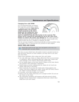 Maintenance and Specifications 
Changing tires with TPMS 
It is recommended that you always 
have your tires serviced by a dealer 
or qualified technician. Each tire is 
equipped with a tire pressure 
sensor mounted on the wheel 
inside the tire behind the valve 
stem. The tire pressure sensor 
must be unbolted from the wheel prior to tire removal. The 
sensor can be removed by loosening the nut at the valve stem. 
Failure to remove the sensor may damage it. The rubber grommet 
(washer) between the wheel and the tire pressure sensor needs to be 
replaced when any tire is changed to minimize air leaks. 
The tire pressure should be checked periodically (at least monthly) using 
a tire gauge, refer to Checking the tire pressure in this chapter. 
SNOW TIRES AND CHAINS 
Snow tires must be the same size and grade as the tires you 
currently have on your vehicle. 
The tires on your vehicle have all weather treads to provide traction in 
rain and snow. However, in some climates, you may need to use snow 
tires and chains. 
Follow these guidelines when using snow tires and chains: 
• Use only cable type chains or chains offered by Ford as an accessory 
or equivalent. Other conventional link type chains may contact and 
cause damage to the vehicle’s wheel house and/or body. 
• Do not install chains on the front wheels. Chains on the front wheels 
may interfere with suspension components. 
• Install chains securely, verifying that the chains do not touch any 
wiring, brake lines or fuel lines. 
• Drive cautiously. If you hear the chains rub or bang against your 
vehicle, stop and re-tighten the chains. If this does not work, remove 
the chains to prevent damage to your vehicle. 
• If possible, avoid fully loading your vehicle. 
• Remove the tire chains when they are no longer needed. Do not use 
tire chains on dry roads. 
• The suspension insulation and bumpers will help prevent vehicle 
damage. Do not remove these components from your vehicle when 
using snow tires and chains. 
321 
 