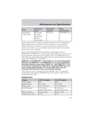 Item 
Maintenance and Specifications 
Ford part 
name 
Ford part 
number 
Ford 
specification 
Windshield 
washer fluid 
Motorcraft 
Premium 
Windshield 
Washer 
Concentrate 
ZC-32–A WSB-M8B16–A2 
1Ensure the correct automatic transmission fluid is used. Transmission 
fluid requirements are indicated on the dipstick or on the dipstick 
handle. Check the container to verify the fluid being added is of the 
correct type. Refer to your scheduled maintenance guide to determine 
the correct service interval. 
Some transmission fluids may be labeled as dual usage, such as 
MERCON and MERCON V. These dual usage fluids are not to be used 
in an automatic transmission that requires use of the MERCON type 
fluid. However, these dual usage fluids may be used in transmissions that 
require the MERCON V type fluid. 
MERCON and MERCON V type fluids are not interchangeable. 
DO NOT mix MERCON and MERCON V. Use of a transmission 
fluid that indicates dual usage (MERCON and MERCON V) in 
an automatic transmission application requiring MERCON may 
cause transmission damage. Use of any fluid other than the 
recommended fluid may cause transmission damage. 
2Add 118 ml (4 oz.) of Additive Friction Modifier XL-3 or equivalent 
meeting Ford specification EST-M2C118-A for complete refill of Ford 
Limited Slip rear axles. 
ENGINE DATA 
Engine 4.6L V8 engine 5.4L V8 engine 
Cubic inches 281 330 
Required fuel 87 octane 87 octane 
Firing order 1-3-7-2-6-5-4-8 1-3-7-2-6-5-4-8 
Spark plug gap 1.3-1.4 mm 
(0.052-0.056 inch) 
1.3-1.4 mm 
(0.052-0.056 inch) 
Ignition system Coil on plug Coil on plug 
Compression ratio 9.37:1 9.0:1 
327 
 