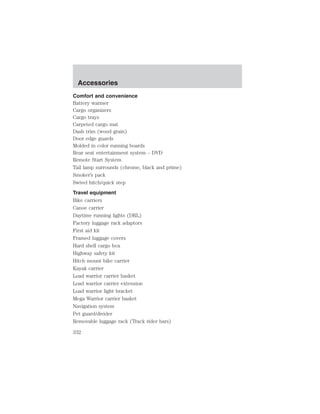 Accessories 
Comfort and convenience 
Battery warmer 
Cargo organizers 
Cargo trays 
Carpeted cargo mat 
Dash trim (wood grain) 
Door edge guards 
Molded in color running boards 
Rear seat entertainment system – DVD 
Remote Start System 
Tail lamp surrounds (chrome, black and prime) 
Smoker’s pack 
Swivel hitch/quick step 
Travel equipment 
Bike carriers 
Canoe carrier 
Daytime running lights (DRL) 
Factory luggage rack adaptors 
First aid kit 
Framed luggage covers 
Hard shell cargo box 
Highway safety kit 
Hitch mount bike carrier 
Kayak carrier 
Load warrior carrier basket 
Load warrior carrier extension 
Load warrior light bracket 
Mega Warrior carrier basket 
Navigation system 
Pet guard/divider 
Removable luggage rack (Track rider bars) 
332 
 