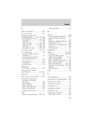 A 
ABS (see Brakes) .....................210 
Accessory delay ........................113 
Air bag supplemental 
restraint system ........183–184, 188 
and child safety seats ............185 
description ......................184, 188 
disposal ....................................191 
driver air bag ..................186, 189 
indicator light ...........12, 187, 191 
operation .........................186, 189 
passenger air bag ...........186, 189 
Air cleaner filter ...............315, 322 
Air conditioning ..........................86 
auxiliary heater and air 
conditioner ................................91 
manual heating and air 
conditioning system .................83 
Air suspension ...........................213 
description ..............................213 
warning light .............................14 
Antifreeze 
(see Engine coolant) ................297 
Anti-lock brake system 
(see Brakes) ......................210–211 
Armrests ....................................156 
Audio system (see Radio) ...19, 24 
Automatic transmission 
driving an automatic 
overdrive .................................220 
fluid, adding ............................313 
fluid, checking ........................313 
fluid, refill capacities ..............322 
fluid, specification ..................327 
Auxiliary power point ...............111 
Axle 
lubricant specifications ..325, 327 
refill capacities ........................322 
B 
Battery .......................................294 
acid, treating emergencies .....294 
charging system warning 
light ............................................12 
jumping a disabled battery ....264 
maintenance-free ....................294 
replacement, specifications ...322 
servicing ..................................294 
voltage gauge ............................16 
BeltMinder .................................179 
Brakes ................................209–210 
anti-lock ...........................210–211 
anti-lock brake system 
(ABS) warning light .........11, 211 
brake warning light ..................11 
fluid, checking and adding ....313 
fluid, refill capacities ..............322 
fluid, specifications .........325, 327 
lubricant specifications ..325, 327 
parking ....................................211 
shift interlock ..........................219 
Bulbs ............................................99 
C 
Calculating load ........................238 
Capacities for refilling fluids ....322 
Cassette tape player ...................24 
CD-single premium .....................19 
Cell phone use ..........................139 
Certification Label ....................330 
Changing a tire .........................259 
Child safety restraints ..............192 
child safety belts ....................192 
Index 
Index 
335 
 