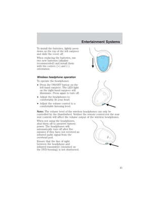 To install the batteries, lightly press 
down on the top of the left earpiece 
and slide the cover off. 
When replacing the batteries, use 
two new batteries (alkaline 
recommended) and install them 
with the correct (+) and (-) 
orientation. 
Wireless headphone operation 
To operate the headphones: 
• Press the ON/OFF button on the 
left-hand earpiece. The LED light 
on the right-hand earpiece will 
illuminate. Press again to turn off. 
• Adjust the headphones to 
comfortably fit your head. 
• Adjust the volume control to a 
Entertainment Systems 
ON OFF 
ON OFF 
comfortable listening level. 
Note: The volume level of the wireless headphones can only be 
controlled by the thumbwheel. Neither the remote control nor the rear 
seat controls will affect the volume output of the wireless headphones. 
When not using the headphones, 
shut them off to preserve battery 
power. The headphones will 
automatically turn off after five 
minutes if they have not received an 
infrared audio signal from the 
overhead pod. 
POWER 
Ensure that the line of sight 
between the headphone and 
VOL 
infrared transmitter (mounted on 
the DVD housing) is not obstructed. 
41 
 
