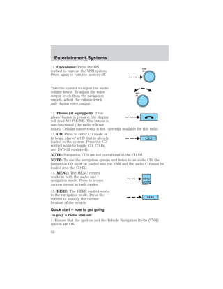 11. On/volume: Press the ON 
control to turn on the VNR system. 
Press again to turn the system off. 
Turn the control to adjust the audio 
volume levels. To adjust the voice 
output levels from the navigation 
system, adjust the volume levels 
only during voice output. 
PUSH 
ON 
PUSH 
ON 
12. Phone (if equipped): If the 
phone button is pressed, the display 
will read NO PHONE. This button is 
non-functional (the radio will not 
mute). Cellular connectivity is not currently available for this radio. 
13. CD: Press to enter CD mode or 
to begin play of a CD that is already 
loaded in the system. Press the CD 
control again to toggle CD, CD DJ 
and DVD (if equipped). 
NOTE: Navigation CD’s are not operational in the CD DJ. 
NOTE: To use the navigation system and listen to an audio CD, the 
navigation CD must be loaded into the VNR and the audio CD must be 
loaded into the CD DJ. 
14. MENU: The MENU control 
works in both the audio and 
navigation mode. Press to access 
MENU 
various menus in both modes. 
15. HERE: The HERE control works 
in the navigation mode. Press the 
control to identify the current 
HERE 
location of the vehicle. 
Quick start – how to get going 
To play a radio station: 
1. Ensure that the ignition and the Vehicle Navigation Radio (VNR) 
system are ON. 
Entertainment Systems 
52 
 