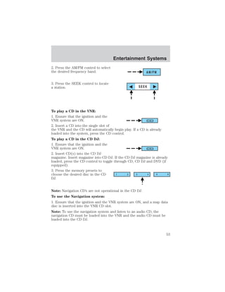 2. Press the AM/FM control to select 
the desired frequency band. 
3. Press the SEEK control to locate 
a station. 
Entertainment Systems 
AM/FM 
SEEK 
To play a CD in the VNR: 
1. Ensure that the ignition and the 
VNR system are ON. 
2. Insert a CD into the single slot of 
the VNR and the CD will automatically begin play. If a CD is already 
loaded into the system, press the CD control. 
To play a CD in the CD DJ: 
1. Ensure that the ignition and the 
VNR system are ON. 
2. Insert CD(s) into the CD DJ 
magazine. Insert magazine into CD DJ. If the CD DJ magazine is already 
loaded, press the CD control to toggle through CD, CD DJ and DVD (if 
equipped). 
3. Press the memory presets to 
choose the desired disc in the CD 
DJ. 
1 2 3 4 5 6 
Note: Navigation CD’s are not operational in the CD DJ. 
To use the Navigation system: 
1. Ensure that the ignition and the VNR system are ON, and a map data 
disc is inserted into the VNR CD slot. 
Note: To use the navigation system and listen to an audio CD, the 
navigation CD must be loaded into the VNR and the audio CD must be 
loaded into the CD DJ. 
53 
 