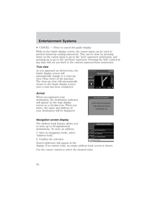 Entertainment Systems 
• CANCEL — Press to cancel the guide display. 
While in the Guide display screen, the cursor input can be used to 
preview future/up coming maneuvers. This can be done by pressing 
down on the cursor input to go to the ’next’ maneuver instruction, and 
pressing up to go to the ’previous’ maneuver. Pressing the NAV control at 
any time will set you back to the current maneuver/turn instruction. 
True view 
As you approach an intersection, the 
Guide display screen will 
automatically change to a close-up 
view (True view) of the junction. 
The close-up view will automatically 
return to the Guide display screen 
once a turn has been completed. 
Arrival 
When you approach your 
destination, the destination indicator 
will appear on the map display 
screen as a circular icon. When you 
arrive, the name and address of 
your destination will be displayed. 
Navigation screen display 
The address book feature allows you 
to store up to 50 alphabetical 
destinations. To store an address: 
1. Once in navigation mode, select 
’Address book’. 
2. Confirm the selection. 
Stored addresses will appear in the 
display. If no entries exist, an empty address book screen is shown. 
Use the cursor control to select the desired entry. 
76 
 