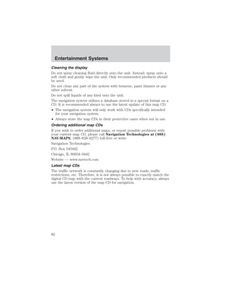 Entertainment Systems 
Cleaning the display 
Do not spray cleaning fluid directly onto the unit. Instead, spray onto a 
soft cloth and gently wipe the unit. Only recommended products should 
be used. 
Do not clean any part of the system with benzene, paint thinner or any 
other solvent. 
Do not spill liquids of any kind onto the unit. 
The navigation system utilizes a database stored in a special format on a 
CD. It is recommended always to use the latest update of this map CD. 
• The navigation system will only work with CDs specifically intended 
for your navigation system. 
• Always store the map CDs in their protective cases when not in use. 
Ordering additional map CDs 
If you wish to order additional maps, or report possible problems with 
your current map CD, please call Navigation Technologies at (888) 
NAV-MAPS, (888–628–6277) toll-free or write 
Navigation Technologies 
P.O. Box 543442 
Chicago, IL 60654–0442 
Website — www.navtech.com 
Latest map CDs 
The traffic network is constantly changing due to new roads, traffic 
restrictions, etc. Therefore, it is not always possible to exactly match the 
digital CD map with the current roadways. To help with accuracy, always 
use the latest version of the map CD for navigation. 
82 
 