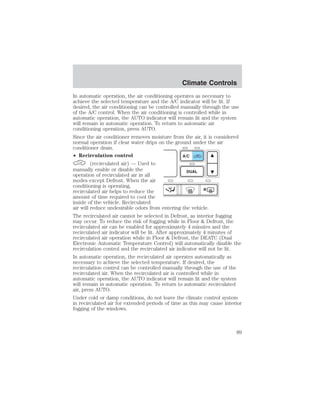 Climate Controls 
In automatic operation, the air conditioning operates as necessary to 
achieve the selected temperature and the A/C indicator will be lit. If 
desired, the air conditioning can be controlled manually through the use 
of the A/C control. When the air conditioning is controlled while in 
automatic operation, the AUTO indicator will remain lit and the system 
will remain in automatic operation. To return to automatic air 
conditioning operation, press AUTO. 
Since the air conditioner removes moisture from the air, it is considered 
normal operation if clear water drips on the ground under the air 
conditioner drain. 
• Recirculation control 
(recirculated air) — Used to 
manually enable or disable the 
operation of recirculated air in all 
modes except Defrost. When the air 
conditioning is operating, 
recirculated air helps to reduce the 
amount of time required to cool the 
inside of the vehicle. Recirculated 
air will reduce undesirable odors from entering the vehicle. 
The recirculated air cannot be selected in Defrost, as interior fogging 
may occur. To reduce the risk of fogging while in Floor  Defrost, the 
recirculated air can be enabled for approximately 4 minutes and the 
recirculated air indicator will be lit. After approximately 4 minutes of 
recirculated air operation while in Floor  Defrost, the DEATC (Dual 
Electronic Automatic Temperature Control) will automatically disable the 
recirculation control and the recirculated air indicator will not be lit. 
In automatic operation, the recirculated air operates automatically as 
necessary to achieve the selected temperature. If desired, the 
recirculation control can be controlled manually through the use of the 
recirculated air. When the recirculated air is controlled while in 
automatic operation, the AUTO indicator will remain lit and the system 
will remain in automatic operation. To return to automatic recirculated 
air, press AUTO. 
Under cold or damp conditions, do not leave the climate control system 
in recirculated air for extended periods of time as this may cause interior 
fogging of the windows. 
89 
 