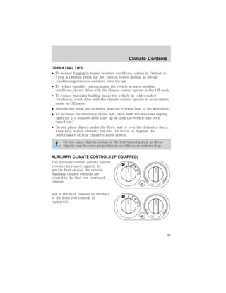 Climate Controls 
OPERATING TIPS 
• To reduce fogging in humid weather conditions, unless in Defrost or 
Floor  Defrost, press the A/C control before driving as the air 
conditioning removes moisture form the air. 
• To reduce humidity buildup inside the vehicle in warm weather 
conditions, do not drive with the climate control system in the Off mode. 
• To reduce humidity buildup inside the vehicle in cold weather 
conditions, don’t drive with the climate control system in recirculation 
mode or Off mode. 
• Remove any snow, ice or leaves from the exterior base of the windshield. 
• To increase the efficiency of the A/C, drive with the windows slightly 
open for 2–3 minutes after start up or until the vehicle has been 
“aired out.” 
• Do not place objects under the front seat or over the defroster ducts. 
They may reduce visibility, fall into the ducts, or degrade the 
performance of your climate control system. 
Do not place objects on top of the instrument panel, as these 
objects may become projectiles in a collision or sudden stop. 
AUXILIARY CLIMATE CONTROLS (IF EQUIPPED) 
The auxiliary climate control feature 
provides increased capacity to 
quickly heat or cool the vehicle. 
Auxiliary climate controls are 
located in the first row overhead 
console 
and in the floor console on the back 
of the front row console (if 
equipped). 
3 
4 
2 
0 1 
91 
 