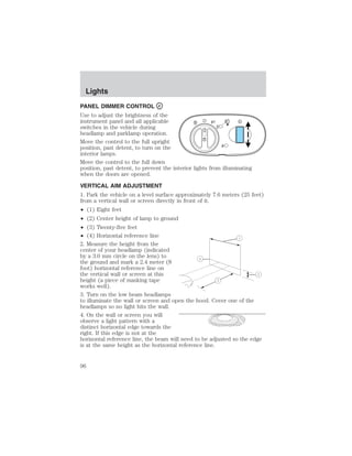 PANEL DIMMER CONTROL 
Use to adjust the brightness of the 
instrument panel and all applicable 
A 
switches in the vehicle during 
headlamp and parklamp operation. 
Move the control to the full upright 
position, past detent, to turn on the 
interior lamps. 
Move the control to the full down 
position, past detent, to prevent the interior lights from illuminating 
when the doors are opened. 
VERTICAL AIM ADJUSTMENT 
1. Park the vehicle on a level surface approximately 7.6 meters (25 feet) 
from a vertical wall or screen directly in front of it. 
• (1) Eight feet 
• (2) Center height of lamp to ground 
• (3) Twenty-five feet 
• (4) Horizontal reference line 
2. Measure the height from the 
center of your headlamp (indicated 
by a 3.0 mm circle on the lens) to 
the ground and mark a 2.4 meter (8 
foot) horizontal reference line on 
the vertical wall or screen at this 
height (a piece of masking tape 
works well). 
3. Turn on the low beam headlamps 
to illuminate the wall or screen and open the hood. Cover one of the 
headlamps so no light hits the wall. 
4. On the wall or screen you will 
observe a light pattern with a 
distinct horizontal edge towards the 
right. If this edge is not at the 
horizontal reference line, the beam will need to be adjusted so the edge 
is at the same height as the horizontal reference line. 
Lights 
96 
 