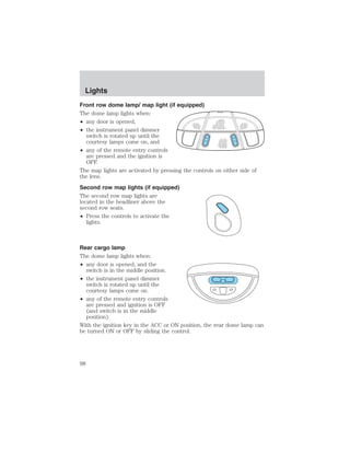 Lights 
Front row dome lamp/ map light (if equipped) 
The dome lamp lights when: 
• any door is opened, 
• the instrument panel dimmer 
switch is rotated up until the 
courtesy lamps come on, and 
• any of the remote entry controls 
are pressed and the ignition is 
OFF. 
The map lights are activated by pressing the controls on either side of 
the lens. 
Second row map lights (if equipped) 
The second row map lights are 
located in the headliner above the 
second row seats. 
• Press the controls to activate the 
lights. 
Rear cargo lamp 
The dome lamp lights when: 
• any door is opened, and the 
switch is in the middle position. 
• the instrument panel dimmer 
switch is rotated up until the 
courtesy lamps come on. 
• any of the remote entry controls 
are pressed and ignition is OFF 
(and switch is in the middle 
position). 
With the ignition key in the ACC or ON position, the rear dome lamp can 
be turned ON or OFF by sliding the control. 
98 
 